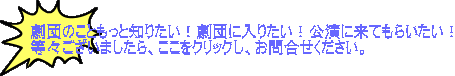 劇団のこともっと知りたい!劇団に入りたい!公演に来てもらいたい! 等々ございましたら、ここをクリックし、お問合せください。